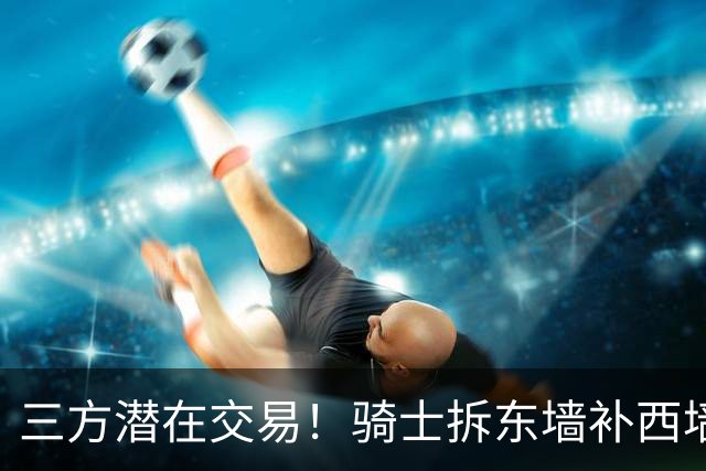 三方潜在交易！骑士拆东墙补西墙，送走阿伦，顶级锋线驰援哈登