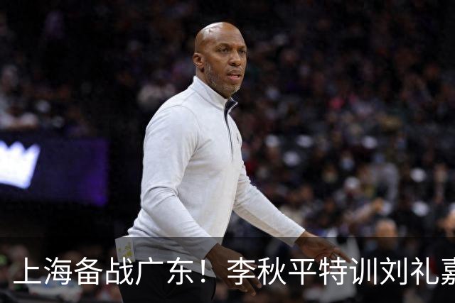 上海备战广东！李秋平特训刘礼嘉，2锋线强化三分，卢伟亲承2外援没达预期