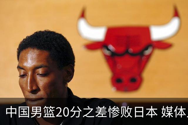 中国男篮20分之差惨败日本 媒体人：人家4混血+1归化+1韩裔+1华裔