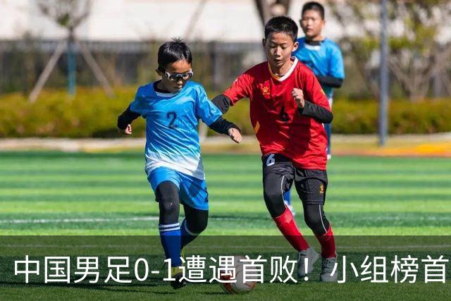 中国男足0-1遭遇首败！小组榜首让位，提前晋级的希望渺茫