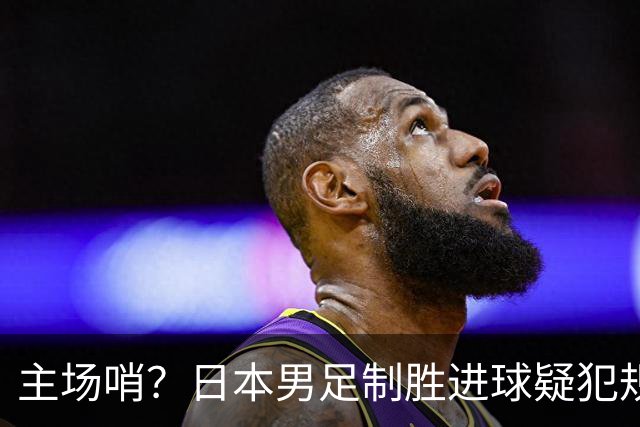 主场哨？日本男足制胜进球疑犯规+压哨手球逃点！朝鲜队2次愤怒抗议