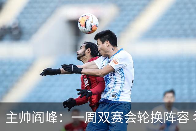主帅阎峰：一周双赛会轮换阵容 希望为球迷奉献精彩比赛