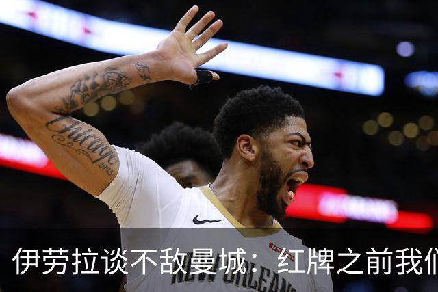 伊劳拉谈不敌曼城：红牌之前我们表现更好，仍为球员们感到骄傲