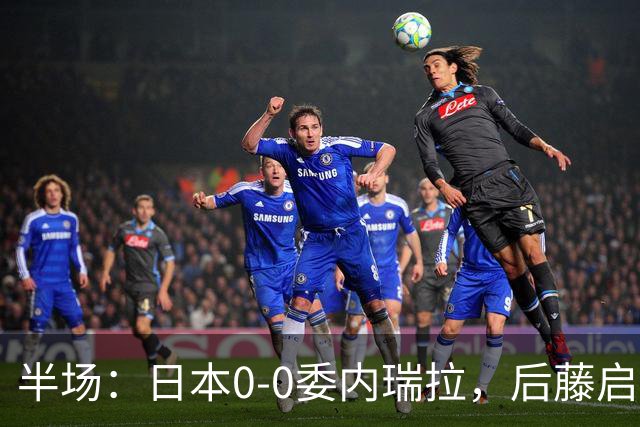 半场：日本0-0委内瑞拉，后藤启介失单刀，熊坂光希伤退