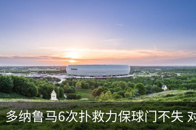 多纳鲁马6次扑救力保球门不失 对方主帅：他是关键
