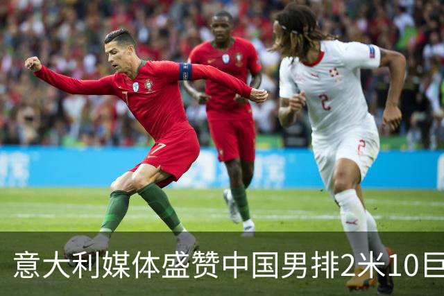 意大利媒体盛赞中国男排2米10巨人！扣高3米60 意超首秀时间确定