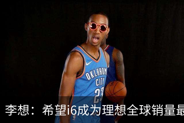 李想：希望i6成为理想全球销量最高车型 新车明晚发布