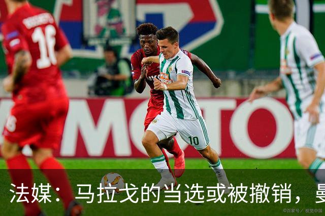 法媒：马拉戈的当选或被撤销，曼奇尼的选择可能受影响