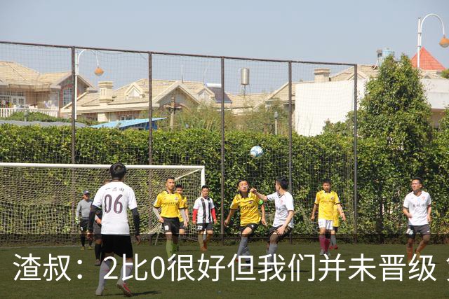 渣叔：2比0很好但我们并未晋级 第二回合仍需专注