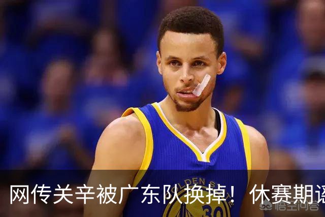 网传关辛被广东队换掉！休赛期谣言不攻自破