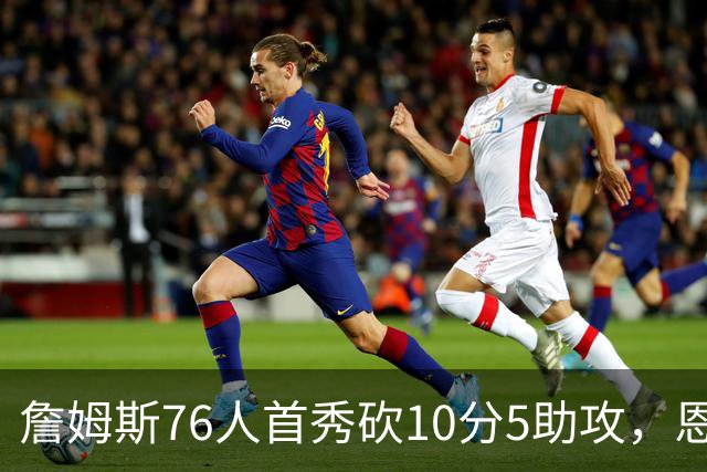 詹姆斯76人首秀砍10分5助攻，恩比德低迷6分8失误