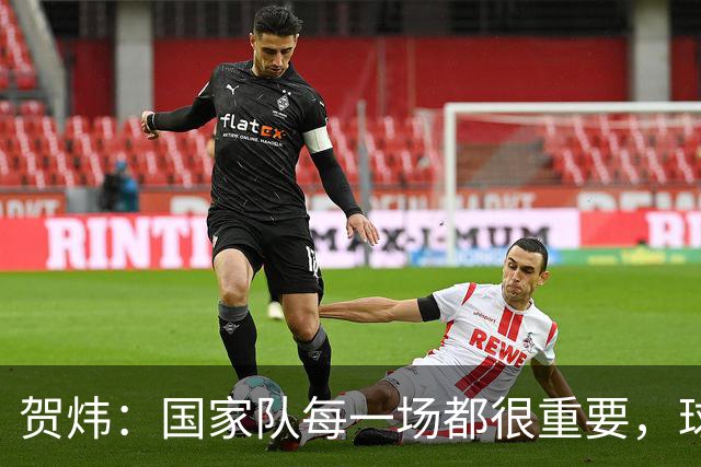 贺炜：国家队每一场都很重要，球员或教练经常因热身赛逐渐失去信任