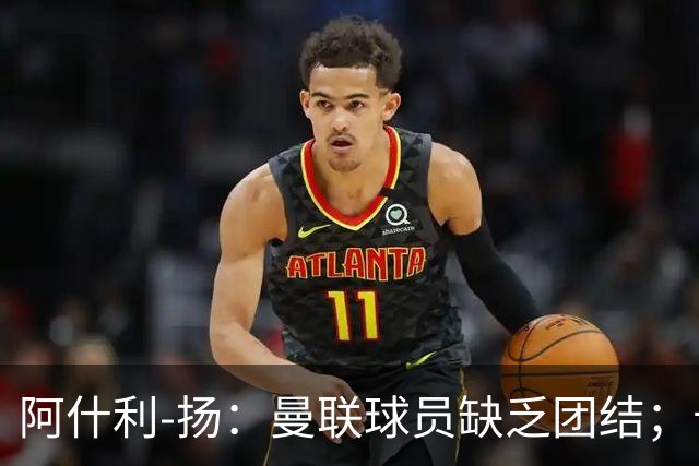 阿什利-扬：曼联球员缺乏团结；卡里克知道自己下课已成定局