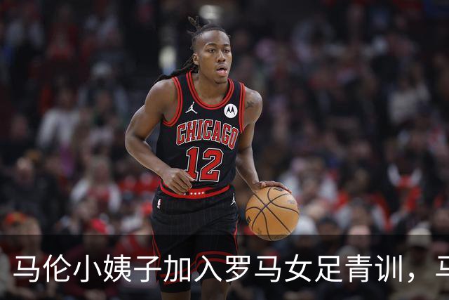马伦小姨子加入罗马女足青训，马伦晒照：为你骄傲，我的妹妹！