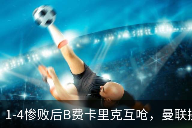 1-4惨败后B费卡里克互呛，曼联换帅倒计时？