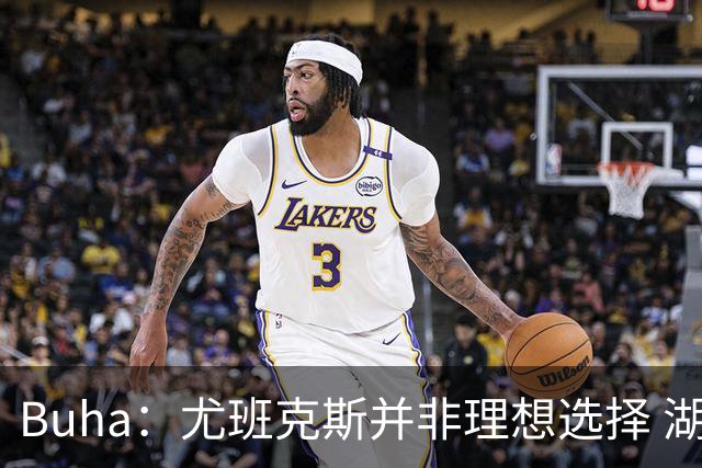 Buha：尤班克斯并非理想选择 湖人要季后赛真正能上场的替补中锋